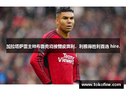 加拉塔萨雷主帅布鲁克将接替皮奥利，利雅得胜利首选 hire.