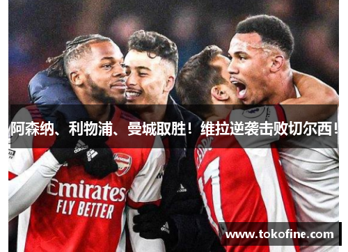 阿森纳、利物浦、曼城取胜！维拉逆袭击败切尔西！